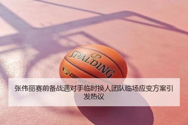 张伟丽赛前备战遇对手临时换人团队临场应变方案引发热议