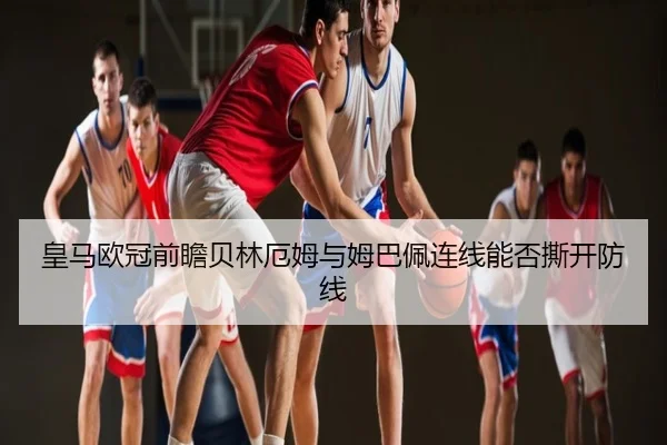 皇马欧冠前瞻贝林厄姆与姆巴佩连线能否撕开防线