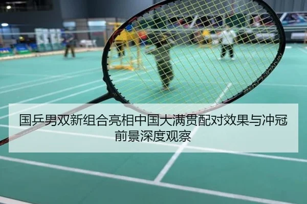 国乒男双新组合亮相中国大满贯配对效果与冲冠前景深度观察
